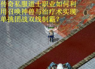 传奇私服道士职业如何利用召唤神兽与治疗术实现单挑团战双线制霸？