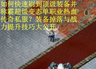 如何快速刷到顶级装备并称霸超级变态单职业热血传奇私服？装备掉落与战力提升技巧大公开