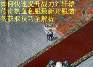 如何快速提升战力？轩辕传奇热血私服最新开服装备获取技巧全解析