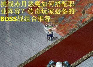 挑战赤月恶魔如何搭配职业阵容？传奇玩家必备的BOSS战组合推荐