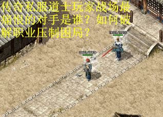 传奇私服道士玩家战场最痛恨的对手是谁？如何破解职业压制困局？