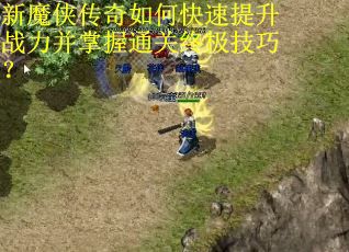 新魔侠传奇如何快速提升战力并掌握通关终极技巧？